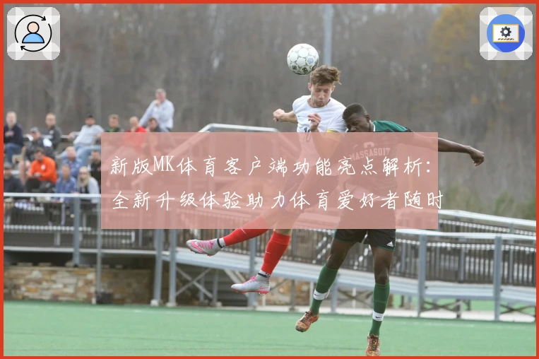 新版MK体育客户端功能亮点解析：全新升级体验助力体育爱好者随时掌握赛事动态